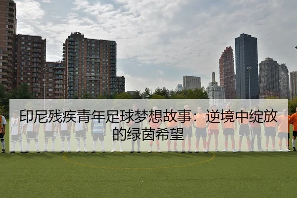 印尼残疾青年足球梦想故事：逆境中绽放的绿茵希望